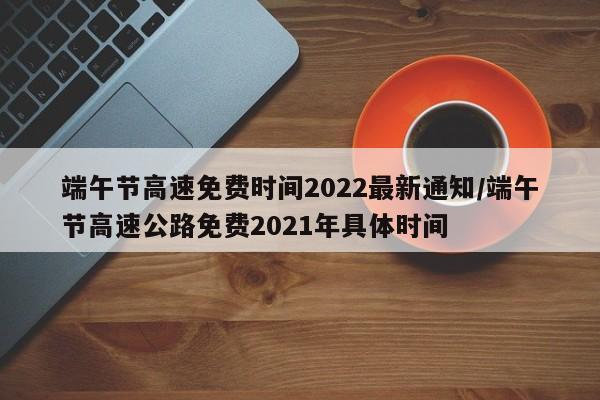 端午节高速免费时间2022最新通知/端午节高速公路免费2021年具体时间