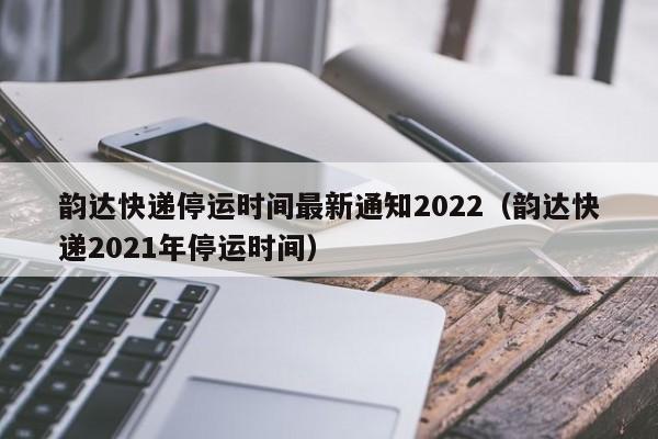 韵达快递停运时间最新通知2022(韵达快递2021年停运时间)
