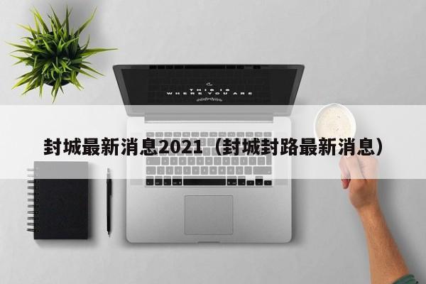 封城最新消息2021(封城封路最新消息)