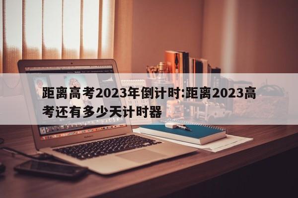 距离高考2023年倒计时:距离2023高考还有多少天计时器