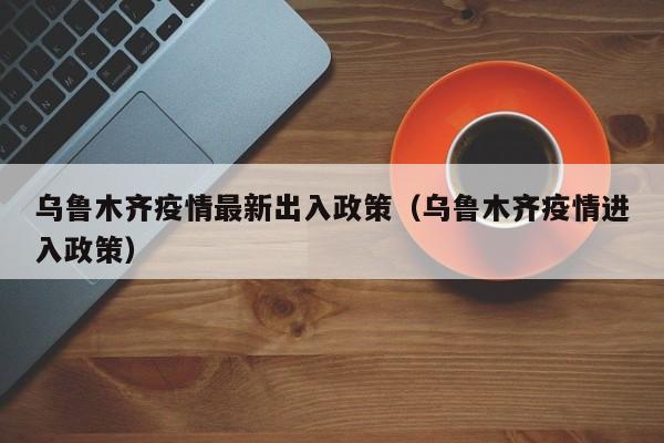 乌鲁木齐疫情最新出入政策(乌鲁木齐疫情进入政策)
